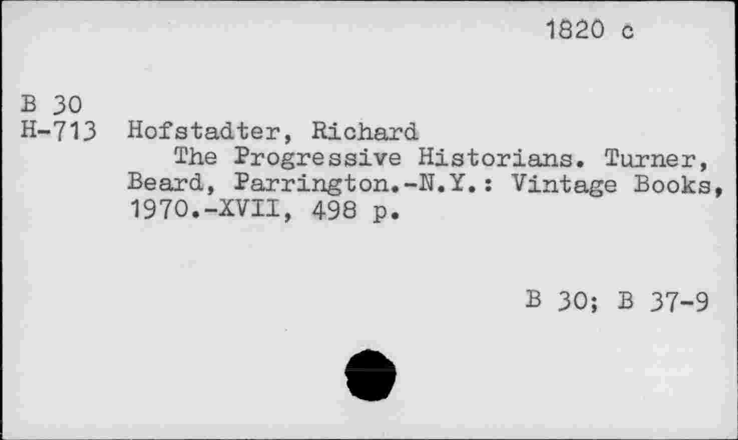 ﻿1820 c
B 30
H-713 Hofstadter, Richard
The Progressive Historians. Turner, Beard, Parrington.-N.Y.: Vintage Books, 1970.-XVII, 498 p.
B 30; B 37-9